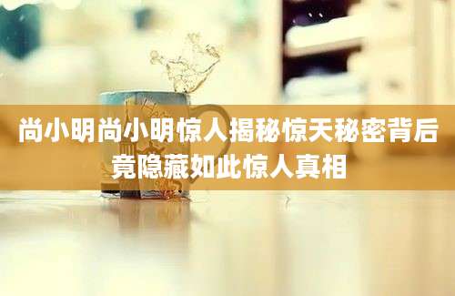 尚小明尚小明惊人揭秘惊天秘密背后竟隐藏如此惊人真相