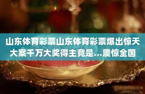 山东体育彩票山东体育彩票爆出惊天大案千万大奖得主竟是...震惊全国