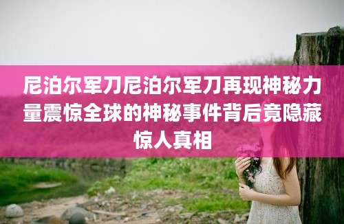 尼泊尔军刀尼泊尔军刀再现神秘力量震惊全球的神秘事件背后竟隐藏惊人真相
