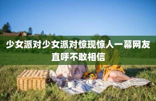 少女派对少女派对惊现惊人一幕网友直呼不敢相信