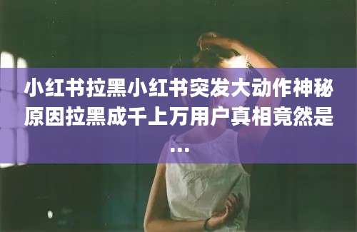 小红书拉黑小红书突发大动作神秘原因拉黑成千上万用户真相竟然是...