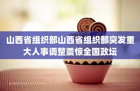山西省组织部山西省组织部突发重大人事调整震惊全国政坛