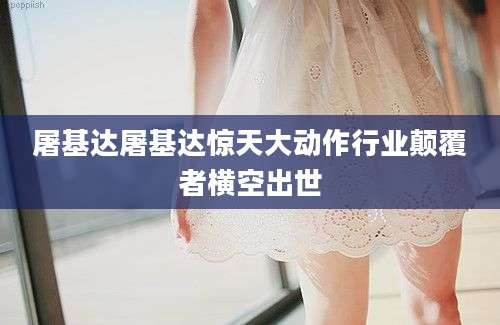 屠基达屠基达惊天大动作行业颠覆者横空出世