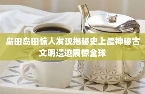 岛田岛田惊人发现揭秘史上最神秘古文明遗迹震惊全球