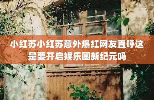 小红苏小红苏意外爆红网友直呼这是要开启娱乐圈新纪元吗