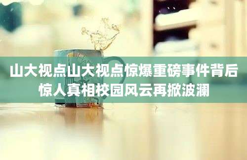 山大视点山大视点惊爆重磅事件背后惊人真相校园风云再掀波澜