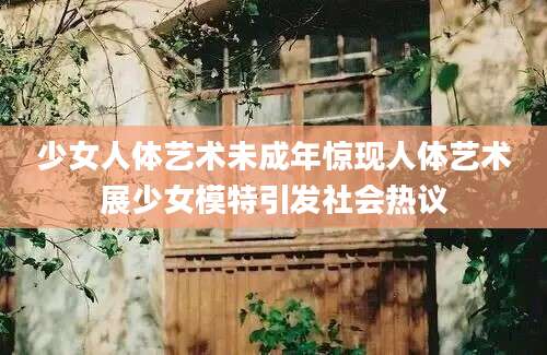 少女人体艺术未成年惊现人体艺术展少女模特引发社会热议