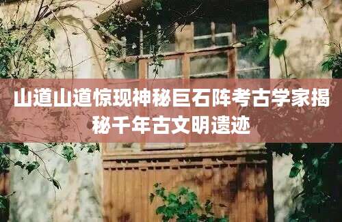 山道山道惊现神秘巨石阵考古学家揭秘千年古文明遗迹