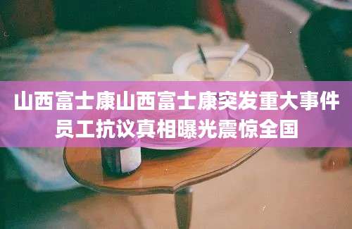 山西富士康山西富士康突发重大事件员工抗议真相曝光震惊全国