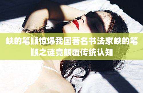 峡的笔顺惊爆我国著名书法家峡的笔顺之谜竟颠覆传统认知