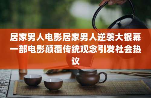 居家男人电影居家男人逆袭大银幕一部电影颠覆传统观念引发社会热议
