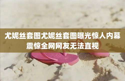尤妮丝套图尤妮丝套图曝光惊人内幕震惊全网网友无法直视