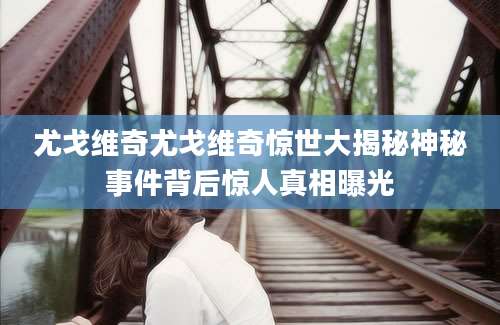 尤戈维奇尤戈维奇惊世大揭秘神秘事件背后惊人真相曝光