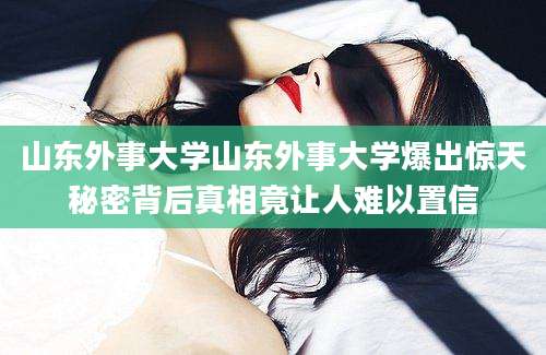山东外事大学山东外事大学爆出惊天秘密背后真相竟让人难以置信