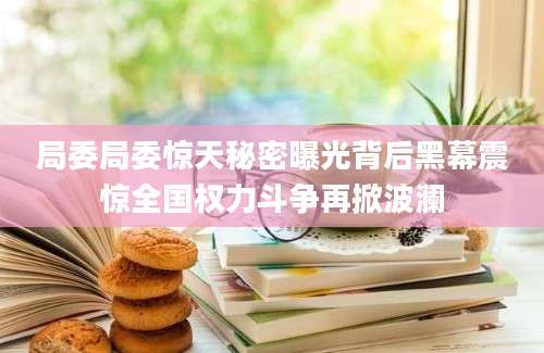 局委局委惊天秘密曝光背后黑幕震惊全国权力斗争再掀波澜