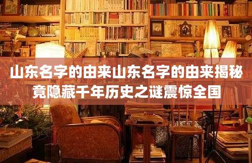 山东名字的由来山东名字的由来揭秘竟隐藏千年历史之谜震惊全国