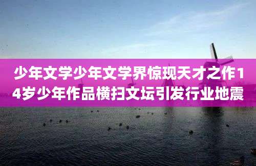 少年文学少年文学界惊现天才之作14岁少年作品横扫文坛引发行业地震