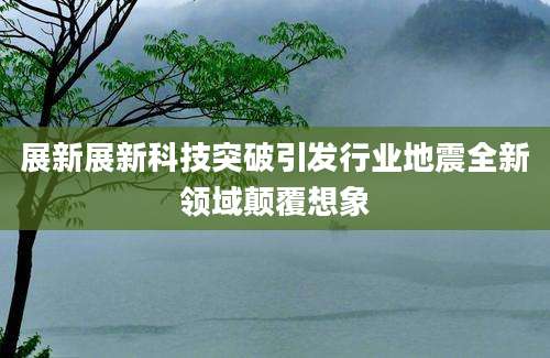展新展新科技突破引发行业地震全新领域颠覆想象
