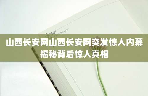 山西长安网山西长安网突发惊人内幕揭秘背后惊人真相