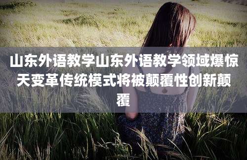 山东外语教学山东外语教学领域爆惊天变革传统模式将被颠覆性创新颠覆