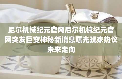 尼尔机械纪元官网尼尔机械纪元官网突发巨变神秘新消息曝光玩家热议未来走向