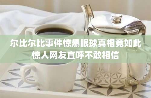 尔比尔比事件惊爆眼球真相竟如此惊人网友直呼不敢相信