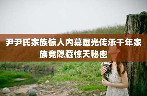 尹尹氏家族惊人内幕曝光传承千年家族竟隐藏惊天秘密