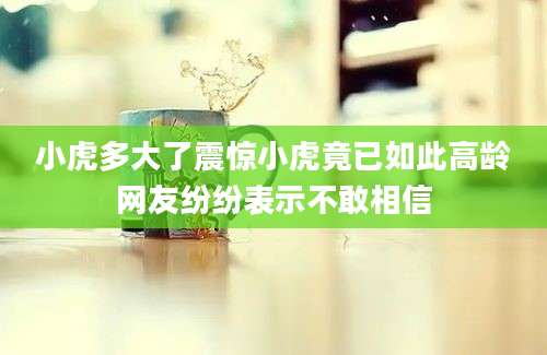 小虎多大了震惊小虎竟已如此高龄网友纷纷表示不敢相信