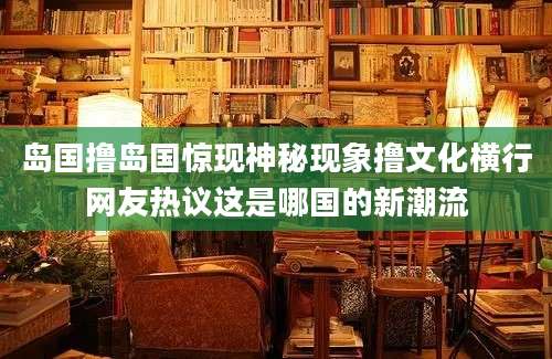 岛国撸岛国惊现神秘现象撸文化横行网友热议这是哪国的新潮流
