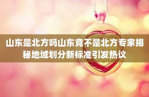 山东是北方吗山东竟不是北方专家揭秘地域划分新标准引发热议