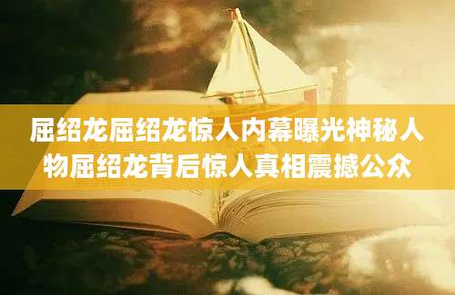 屈绍龙屈绍龙惊人内幕曝光神秘人物屈绍龙背后惊人真相震撼公众