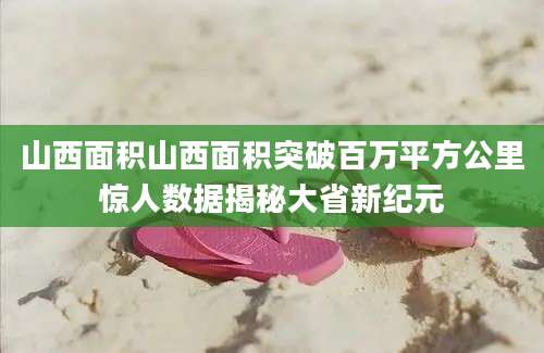 山西面积山西面积突破百万平方公里惊人数据揭秘大省新纪元