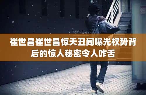 崔世昌崔世昌惊天丑闻曝光权势背后的惊人秘密令人咋舌