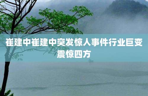 崔建中崔建中突发惊人事件行业巨变震惊四方