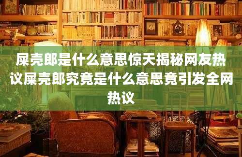 屎壳郎是什么意思惊天揭秘网友热议屎壳郎究竟是什么意思竟引发全网热议
