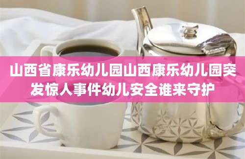 山西省康乐幼儿园山西康乐幼儿园突发惊人事件幼儿安全谁来守护