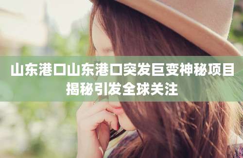山东港口山东港口突发巨变神秘项目揭秘引发全球关注