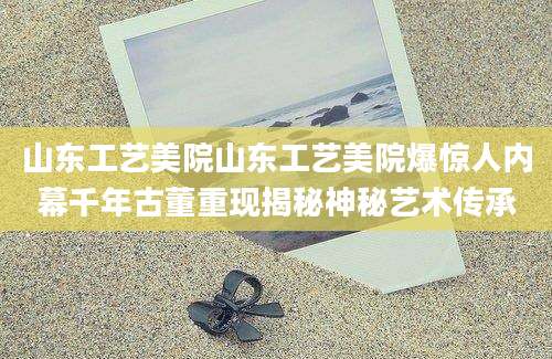 山东工艺美院山东工艺美院爆惊人内幕千年古董重现揭秘神秘艺术传承