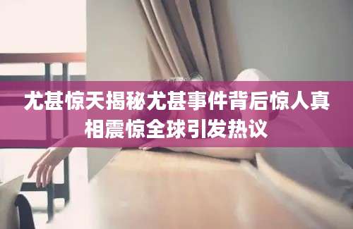 尤甚惊天揭秘尤甚事件背后惊人真相震惊全球引发热议