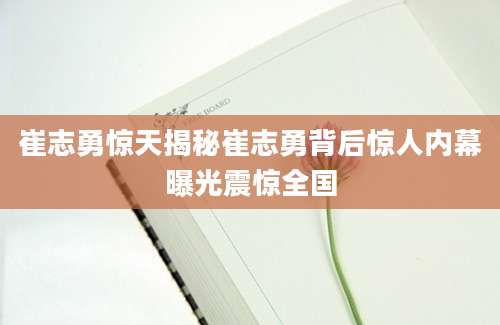 崔志勇惊天揭秘崔志勇背后惊人内幕曝光震惊全国