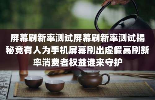 屏幕刷新率测试屏幕刷新率测试揭秘竟有人为手机屏幕刷出虚假高刷新率消费者权益谁来守护