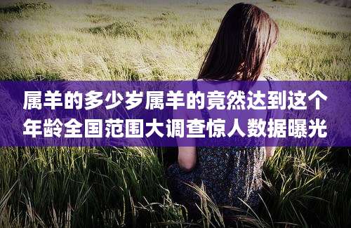 属羊的多少岁属羊的竟然达到这个年龄全国范围大调查惊人数据曝光
