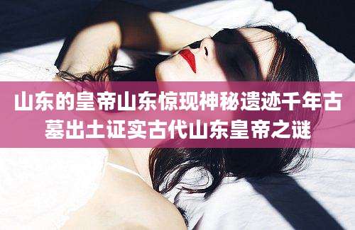 山东的皇帝山东惊现神秘遗迹千年古墓出土证实古代山东皇帝之谜