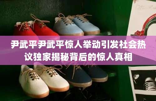 尹武平尹武平惊人举动引发社会热议独家揭秘背后的惊人真相