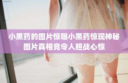 小黑药的图片惊曝小黑药惊现神秘图片真相竟令人胆战心惊
