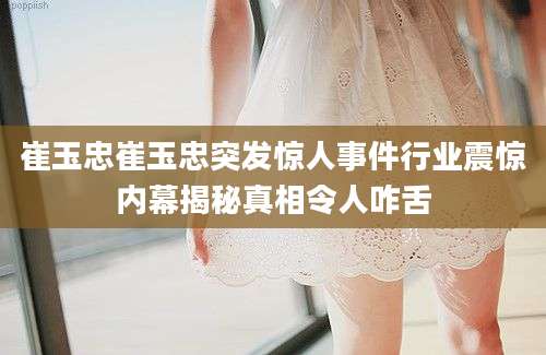 崔玉忠崔玉忠突发惊人事件行业震惊内幕揭秘真相令人咋舌