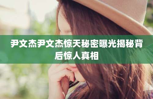 尹文杰尹文杰惊天秘密曝光揭秘背后惊人真相
