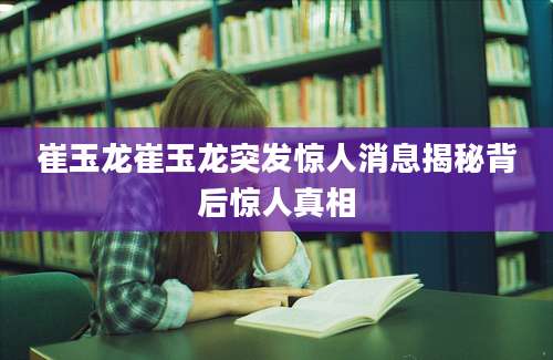 崔玉龙崔玉龙突发惊人消息揭秘背后惊人真相