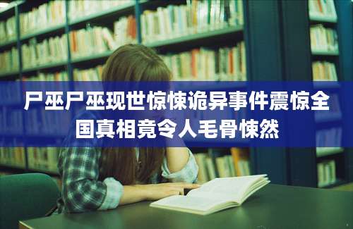 尸巫尸巫现世惊悚诡异事件震惊全国真相竟令人毛骨悚然