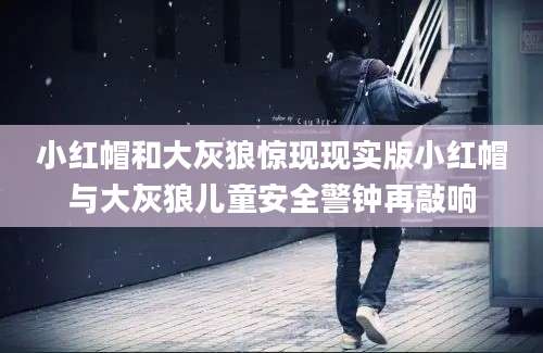 小红帽和大灰狼惊现现实版小红帽与大灰狼儿童安全警钟再敲响